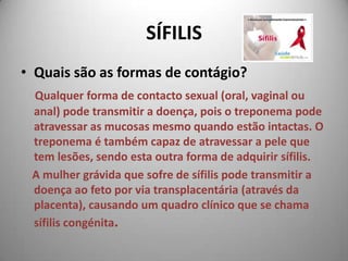 SÍFILISQuais são as formas de contágio? Qualquer forma de contacto sexual (oral, vaginal ou anal) pode transmitir a doença, pois o treponema pode atravessar as mucosas mesmo quando estão intactas. O treponema é também capaz de atravessar a pele que tem lesões, sendo esta outra forma de adquirir sífilis.     A mulher grávida que sofre de sífilis pode transmitir a doença ao feto por via transplacentária (através da placenta), causando um quadro clínico que se chama sífilis congénita.