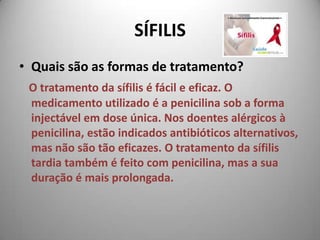 SÍFILISQuais são as formas de tratamento? O tratamento da sífilis é fácil e eficaz. O medicamento utilizado é a penicilina sob a forma injectável em dose única. Nos doentes alérgicos à penicilina, estão indicados antibióticos alternativos, mas não são tão eficazes. O tratamento da sífilis tardia também é feito com penicilina, mas a sua duração é mais prolongada. 