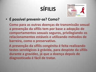 SÍFILISÉ possível prevenir-se? Como? Como para as outras doenças de transmissão sexual a prevenção da sífilis tem por base a adopção de comportamentos sexuais seguros, privilegiando os relacionamentos estáveis e utilizando métodos de barreira, como o preservativo.     A prevenção da sífilis congénita é feita realizando testes serológicos à grávida, para despiste da sífilis durante a gravidez, já que a doença depois de diagnosticada é fácil de tratar. 