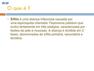 O que é ? Sífilis  é uma doença infecciosa causada por uma espiroqueta chamada  Treponema pallidum  que evolui lentamente em três estágios, caracterizada por lesões da pele e mucosas. A doença é dividida em 3 fases, denominadas de sífilis primária, secundária e terciária. 