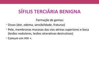 SÍFILIS TERCIÁRIA BENIGNA
                       Formação de gomas:
• Ossos (dor, edema, sensibilidade, fraturas)
• Pele, membranas mucosas das vias aéreas superiores e boca
  (lesões nodulares, lesões ulcerativas destrutivas)
• Comum em HIV +.
 