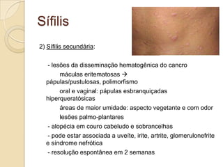 Sífilis
2) Sífilis secundária:
- lesões da disseminação hematogênica do cancro
máculas eritematosas 
pápulas/pustulosas, polimorfismo
oral e vaginal: pápulas esbranquiçadas
hiperqueratósicas
áreas de maior umidade: aspecto vegetante e com odor
lesões palmo-plantares
- alopécia em couro cabeludo e sobrancelhas
- pode estar associada a uveíte, irite, artrite, glomerulonefrite
e síndrome nefrótica
- resolução espontânea em 2 semanas
 