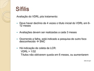 Sífilis
Avaliação do VDRL pós tratamento:
 Deve haver declínio de 4 vezes o título inicial do VDRL em 6-
12 meses
 Avaliações devem ser realizadas a cada 3 meses
 Ocorrendo a falha, está indicado a pesquisa de outro foco
desconhecido  SNC
 Há indicação de coleta de LCR:
VDRL > 1/32
Títulos não obtiverem queda em 6 meses, ou aumentarem
www.cdc.gov
 