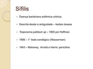 Sífilis
 Doença bacteriana sistêmica crônica
 Descrita desde a antiguidade – lesões ósseas
 Treponema pallidum sp – 1905 por Hoffman
 1906 – 1° teste sorológico (Wasserman)
 1943 – Mahoney, Arnold e Harris: penicilina
 