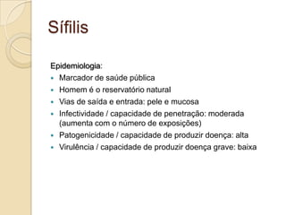 Sífilis
Epidemiologia:
 Marcador de saúde pública
 Homem é o reservatório natural
 Vias de saída e entrada: pele e mucosa
 Infectividade / capacidade de penetração: moderada
(aumenta com o número de exposições)
 Patogenicidade / capacidade de produzir doença: alta
 Virulência / capacidade de produzir doença grave: baixa
 