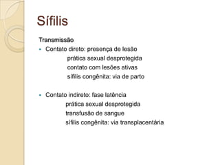 Sífilis
Transmissão
 Contato direto: presença de lesão
prática sexual desprotegida
contato com lesões ativas
sífilis congênita: via de parto
 Contato indireto: fase latência
prática sexual desprotegida
transfusão de sangue
sífilis congênita: via transplacentária
 