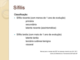 Sífilis
Classificação:
 Sífilis recente (com menos de 1 ano de evolução)
primária
secundária
latente recente (assintomática)
 Sífilis tardia (com mais de 1 ano de evolução)
latente tardia
terciária cutânea benigna
visceral
Manual para o manejo das DST em pessoas vivendo com HIV, 2011
Centro de Referência e Treinamento DST/aids-SP
 