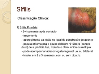 Sífilis
Classificação Clínica:
1) Sífilis Primária:
- 3-4 semanas após contágio
- treponemia
- aparecimento da lesão no local da penetração do agente
- pápula eritematosa e pouco dolorora  úlcera (cancro
duro) de superfície lisa, exsudato claro, única ou múltipla
- pode acompanhar adenomegalia inguinal uni ou bilateral
- involui em 2 a 3 semanas, com ou sem cicatriz
 