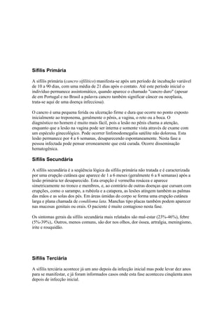 Sífilis Primária
A sífilis primária (cancro sifilítico) manifesta-se após um período de incubação variável
de 10 a 90 dias, com uma média de 21 dias após o contato. Até este período inicial o
indivíduo permanece assintomático, quando aparece o chamado "cancro duro" (apesar
de em Portugal e no Brasil a palavra cancro também significar câncer ou neoplasia,
trata-se aqui de uma doença infecciosa).
O cancro é uma pequena ferida ou ulceração firme e dura que ocorre no ponto exposto
inicialmente ao treponema, geralmente o pênis, a vagina, o reto ou a boca. O
diagnóstico no homem é muito mais fácil, pois a lesão no pênis chama a atenção,
enquanto que a lesão na vagina pode ser interna e somente vista através de exame com
um espéculo ginecológico. Pode ocorrer linfonodomegalia satélite não dolorosa. Esta
lesão permanece por 4 a 6 semanas, desaparecendo espontaneamente. Nesta fase a
pessoa infectada pode pensar erroneamente que está curada. Ocorre disseminação
hematogênica.
Sífilis Secundária
A sífilis secundária é a seqüência lógica da sífilis primária não tratada e é caracterizada
por uma erupção cutânea que aparece de 1 a 6 meses (geralmente 6 a 8 semanas) após a
lesão primária ter desaparecido. Esta erupção é vermelha rosácea e aparece
simetricamente no tronco e membros, e, ao contrário de outras doenças que cursam com
erupções, como o sarampo, a rubéola e a catapora, as lesões atingem também as palmas
das mãos e as solas dos pés. Em áreas úmidas do corpo se forma uma erupção cutânea
larga e plana chamada de condiloma lata. Manchas tipo placas também podem aparecer
nas mucosas genitais ou orais. O paciente é muito contagioso nesta fase.
Os sintomas gerais da sífilis secundária mais relatados são mal-estar (23%-46%), febre
(5%-39%),. Outros, menos comuns, são dor nos olhos, dor óssea, artralgia, meningismo,
irite e rouquidão.
Sífilis Terciária
A sífilis terciária acontece já um ano depois da infecção inicial mas pode levar dez anos
para se manifestar, e já foram informados casos onde esta fase aconteceu cinqüenta anos
depois de infecção inicial.
 