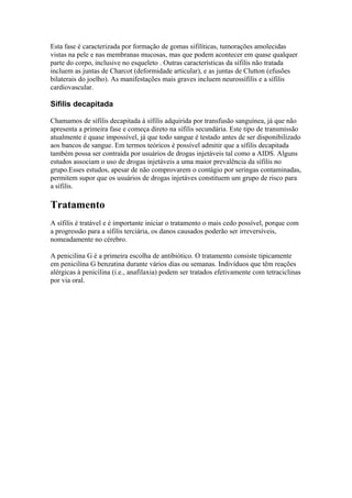 Esta fase é caracterizada por formação de gomas sifilíticas, tumorações amolecidas
vistas na pele e nas membranas mucosas, mas que podem acontecer em quase qualquer
parte do corpo, inclusive no esqueleto . Outras características da sífilis não tratada
incluem as juntas de Charcot (deformidade articular), e as juntas de Clutton (efusões
bilaterais do joelho). As manifestações mais graves incluem neurossífilis e a sífilis
cardiovascular.
Sífilis decapitada
Chamamos de sífilis decapitada à sífilis adquirida por transfusão sanguínea, já que não
apresenta a primeira fase e começa direto na sífilis secundária. Este tipo de transmissão
atualmente é quase impossível, já que todo sangue é testado antes de ser disponibilizado
aos bancos de sangue. Em termos teóricos é possível admitir que a sífilis decapitada
também possa ser contraída por usuários de drogas injetáveis tal como a AIDS. Alguns
estudos associam o uso de drogas injetáveis a uma maior prevalência da sífilis no
grupo.Esses estudos, apesar de não comprovarem o contágio por seringas contaminadas,
permitem supor que os usuários de drogas injetáves constituem um grupo de risco para
a sífilis.
Tratamento
A sífilis é tratável e é importante iniciar o tratamento o mais cedo possível, porque com
a progressão para a sífilis terciária, os danos causados poderão ser irreversíveis,
nomeadamente no cérebro.
A penicilina G é a primeira escolha de antibiótico. O tratamento consiste tipicamente
em penicilina G benzatina durante vários dias ou semanas. Indivíduos que têm reações
alérgicas à penicilina (i.e., anafilaxia) podem ser tratados efetivamente com tetraciclinas
por via oral.
 