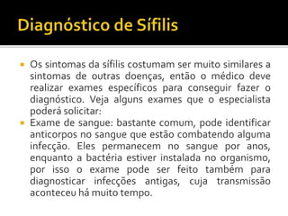 Os sintomas da sífilis costumam ser muito similares a
sintomas de outras doenças, então o médico deve
realizar exames específicos para conseguir fazer o
diagnóstico. Veja alguns exames que o especialista
poderá solicitar:
 Exame de sangue: bastante comum, pode identificar
anticorpos no sangue que estão combatendo alguma
infecção. Eles permanecem no sangue por anos,
enquanto a bactéria estiver instalada no organismo,
por isso o exame pode ser feito também para
diagnosticar infecções antigas, cuja transmissão
aconteceu há muito tempo.
 