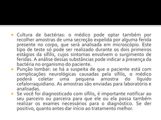  Cultura de bactérias: o médico pode optar também por
recolher amostras de uma secreção expelida por alguma ferida
presente no corpo, que será analisada em microscópio. Este
tipo de teste só pode ser realizado durante os dois primeiros
estágios da sífilis, cujos sintomas envolvem o surgimento de
feridas. A análise dessas substâncias pode indicar a presença da
bactéria no organismo do paciente.
 Punção lombar: se há a suspeita de que o paciente está com
complicações neurológicas causadas pela sífilis, o médico
poderá coletar uma pequena amostra do líquido
cefalorraquidiano. As amostras são enviadas para laboratório e
analisadas.
 Se você foi diagnosticado com sífilis, é importante notificar ao
seu parceiro ou parceira para que ele ou ela possa também
realizar os exames necessários para o diagnóstico. Se der
positivo, quanto antes dar início ao tratamento melhor.
 