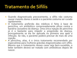  Quando diagnosticada precocemente, a sífilis não costuma
causar maiores danos à saúde e o paciente costuma ser curado
rapidamente.
 O tratamento preferido dos médicos é feito à base de
penicilina, um antibiótico comprovadamente eficaz contra a
bactéria causadora da doença. Uma única injeção de penicilina
já é o bastante para impedir a progressão da doença,
principalmente se ela for aplicada no primeiro ano após a
infecção. Se não, o paciente poderá precisar de mais de uma
injeção.
 A penicilina, alias, é o único tratamento recomendado por
especialistas para mulheres grávidas diagnosticadas com sífilis.
Mesmo que o tratamento nesses casos seja bem-sucedido, o
bebe também deverá ser tratado com antibióticos depois de
nascer.
 