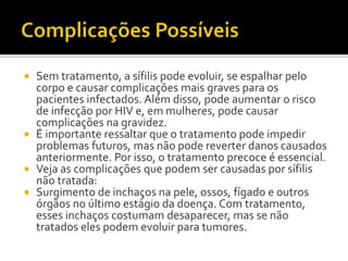  Sem tratamento, a sífilis pode evoluir, se espalhar pelo
corpo e causar complicações mais graves para os
pacientes infectados. Além disso, pode aumentar o risco
de infecção por HIV e, em mulheres, pode causar
complicações na gravidez.
 É importante ressaltar que o tratamento pode impedir
problemas futuros, mas não pode reverter danos causados
anteriormente. Por isso, o tratamento precoce é essencial.
 Veja as complicações que podem ser causadas por sífilis
não tratada:
 Surgimento de inchaços na pele, ossos, fígado e outros
órgãos no último estágio da doença. Com tratamento,
esses inchaços costumam desaparecer, mas se não
tratados eles podem evoluir para tumores.
 