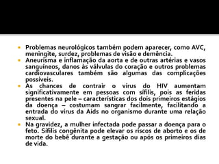  Problemas neurológicos também podem aparecer, como AVC,
meningite, surdez, problemas de visão e demência.
 Aneurisma e inflamação da aorta e de outras artérias e vasos
sanguíneos, danos às válvulas do coração e outros problemas
cardiovasculares também são algumas das complicações
possíveis.
 As chances de contrair o vírus do HIV aumentam
significativamente em pessoas com sífilis, pois as feridas
presentes na pele – características dos dois primeiros estágios
da doença – costumam sangrar facilmente, facilitando a
entrada do vírus da Aids no organismo durante uma relação
sexual.
 Na gravidez, a mulher infectada pode passar a doença para o
feto. Sífilis congênita pode elevar os riscos de aborto e os de
morte do bebê durante a gestação ou após os primeiros dias
de vida.
 