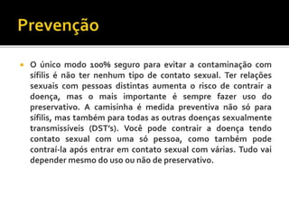  O único modo 100% seguro para evitar a contaminação com
sífilis é não ter nenhum tipo de contato sexual. Ter relações
sexuais com pessoas distintas aumenta o risco de contrair a
doença, mas o mais importante é sempre fazer uso do
preservativo. A camisinha é medida preventiva não só para
sífilis, mas também para todas as outras doenças sexualmente
transmissíveis (DST’s). Você pode contrair a doença tendo
contato sexual com uma só pessoa, como também pode
contraí-la após entrar em contato sexual com várias. Tudo vai
depender mesmo do uso ou não de preservativo.
 