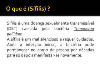 Sífilis é uma doença sexualmente transmissível
(DST) causada pela bactéria Treponema
pallidum.
A sífilis é um mal silencioso e requer cuidados.
Após a infecção inicial, a bactéria pode
permanecer no corpo da pessoa por décadas
para só depois manifestar-se novamente.
 