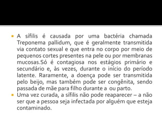  A sífilis é causada por uma bactéria chamada
Treponema pallidum, que é geralmente transmitida
via contato sexual e que entra no corpo por meio de
pequenos cortes presentes na pele ou por membranas
mucosas.Só é contagiosa nos estágios primário e
secundário e, às vezes, durante o início do período
latente. Raramente, a doença pode ser transmitida
pelo beijo, mas também pode ser congênita, sendo
passada de mãe para filho durante a ou parto.
 Uma vez curada, a sífilis não pode reaparecer – a não
ser que a pessoa seja infectada por alguém que esteja
contaminado.
 