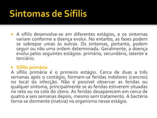  A sífilis desenvolve-se em diferentes estágios, e os sintomas
variam conforme a doença evolui. No entanto, as fases podem
se sobrepor umas às outras. Os sintomas, portanto, podem
seguir ou não uma ordem determinada. Geralmente, a doença
evolui pelos seguintes estágios: primário, secundário, latente e
terciário.
 Sífilis primária
A sífilis primária é o primeiro estágio. Cerca de duas a três
semanas após o contágio, formam-se feridas indolores (cancros)
no local da infecção. Não é possível observar as feridas ou
qualquer sintoma, principalmente se as feridas estiverem situadas
no reto ou no colo do útero. As feridas desaparecem em cerca de
quatro a seis semanas depois, mesmo sem tratamento. A bactéria
torna-se dormente (inativa) no organismo nesse estágio.
 