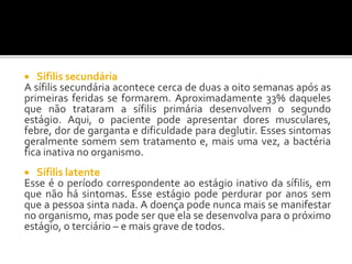  Sífilis secundária
A sífilis secundária acontece cerca de duas a oito semanas após as
primeiras feridas se formarem. Aproximadamente 33% daqueles
que não trataram a sífilis primária desenvolvem o segundo
estágio. Aqui, o paciente pode apresentar dores musculares,
febre, dor de garganta e dificuldade para deglutir. Esses sintomas
geralmente somem sem tratamento e, mais uma vez, a bactéria
fica inativa no organismo.
 Sífilis latente
Esse é o período correspondente ao estágio inativo da sífilis, em
que não há sintomas. Esse estágio pode perdurar por anos sem
que a pessoa sinta nada. A doença pode nunca mais se manifestar
no organismo, mas pode ser que ela se desenvolva para o próximo
estágio, o terciário – e mais grave de todos.
 