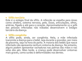 Sífilis terciária
Este é o estágio final da sífilis. A infecção se espalha para áreas
como cérebro, sistema nervoso, pele, ossos, articulações, olhos,
artérias, fígado e até para o coração. Aproximadamente 15 a 30%
das pessoas infectadas não tratadas desenvolvem o estágio
terciário da doença.
 Sífilis congênita
A sífilis pode, ainda, ser congênita. Nela, a mãe infectada
transmite a doença para o bebê, seja durante a gravidez, por meio
da placenta, seja na hora do parto. A maioria dos bebês que nasce
infectado não apresenta nenhum sintoma da doença. No entanto,
alguns podem apresentar rachaduras nas palmas das mãos e nas
solas dos pés. Mais tarde, a criança pode desenvolver sintomas
mais graves, como surdez e deformidades nos dentes.
 