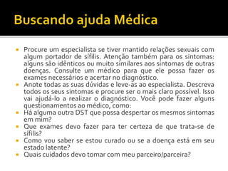  Procure um especialista se tiver mantido relações sexuais com
algum portador de sífilis. Atenção também para os sintomas:
alguns são idênticos ou muito similares aos sintomas de outras
doenças. Consulte um médico para que ele possa fazer os
exames necessários e acertar no diagnóstico.
 Anote todas as suas dúvidas e leve-as ao especialista. Descreva
todos os seus sintomas e procure ser o mais claro possível. Isso
vai ajudá-lo a realizar o diagnóstico. Você pode fazer alguns
questionamentos ao médico, como:
 Há alguma outra DST que possa despertar os mesmos sintomas
em mim?
 Que exames devo fazer para ter certeza de que trata-se de
sífilis?
 Como vou saber se estou curado ou se a doença está em seu
estado latente?
 Quais cuidados devo tomar com meu parceiro/parceira?
 