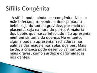 A sífilis pode, ainda, ser congênita. Nela, a
mãe infectada transmite a doença para o
bebê, seja durante a gravidez, por meio da
placenta, seja na hora do parto. A maioria
dos bebês que nasce infectado não apresenta
nenhum sintoma da doença. No entanto,
alguns podem apresentar rachaduras nas
palmas das mãos e nas solas dos pés. Mais
tarde, a criança pode desenvolver sintomas
mais graves, como surdez e deformidades
nos dentes.
 