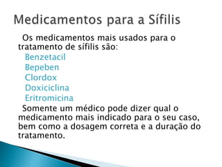Os medicamentos mais usados para o
tratamento de sífilis são:
Benzetacil
Bepeben
Clordox
Doxiciclina
Eritromicina
Somente um médico pode dizer qual o
medicamento mais indicado para o seu caso,
bem como a dosagem correta e a duração do
tratamento.
 