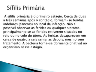 A sífilis primária é o primeiro estágio. Cerca de duas
a três semanas após o contágio, formam-se feridas
indolores (cancros) no local da infecção. Não é
possível observar as feridas ou qualquer sintoma,
principalmente se as feridas estiverem situadas no
reto ou no colo do útero. As feridas desaparecem em
cerca de quatro a seis semanas depois, mesmo sem
tratamento. A bactéria torna-se dormente (inativa) no
organismo nesse estágio.
 
