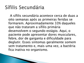 A sífilis secundária acontece cerca de duas a
oito semanas após as primeiras feridas se
formarem. Aproximadamente 33% daqueles
que não trataram a sífilis primária
desenvolvem o segundo estágio. Aqui, o
paciente pode apresentar dores musculares,
febre, dor de garganta e dificuldade para
deglutir. Esses sintomas geralmente somem
sem tratamento e, mais uma vez, a bactéria
fica inativa no organismo.
 