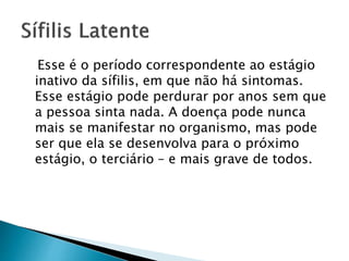 Esse é o período correspondente ao estágio
inativo da sífilis, em que não há sintomas.
Esse estágio pode perdurar por anos sem que
a pessoa sinta nada. A doença pode nunca
mais se manifestar no organismo, mas pode
ser que ela se desenvolva para o próximo
estágio, o terciário – e mais grave de todos.
 