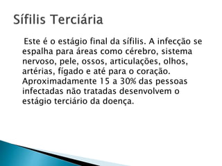 Este é o estágio final da sífilis. A infecção se
espalha para áreas como cérebro, sistema
nervoso, pele, ossos, articulações, olhos,
artérias, fígado e até para o coração.
Aproximadamente 15 a 30% das pessoas
infectadas não tratadas desenvolvem o
estágio terciário da doença.
 