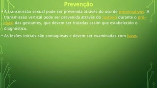 • A transmissão sexual pode ser prevenida através do uso de preservativos. A
transmissão vertical pode ser prevenida através do rastreio durante o pré-
natal das gestantes, que devem ser tratadas assim que estabelecido o
diagnóstico.
• As lesões iniciais são contagiosas e devem ser examinadas com luvas.
 