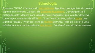 • A palavra "Sífilis" é derivada do antropônimo Syphilus, protagonista do poema
Syphilis Sive Morbus Gallicus, de Girolamo Fracastoro. O protagonista é
castigado pelos deuses com uma doença repugnante, que o autor descreve
como hoje chamamos de sífilis[10] . "Lues" vem de lues, palavra latina que
significa "praga". "Avariose" vem do francêsavariose. "Mal-de-coito" é uma
referência a sua transmissão via ato sexual. "Venéreo" vem do latim venereu.
 