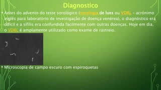 • Antes do advento do teste sorológico (sorologia de lues ou VDRL – acrónimo
inglês para laboratório de investigação de doença venérea), o diagnóstico era
difícil e a sífilis era confundida facilmente com outras doenças. Hoje em dia,
o VDRL é amplamente utilizado como exame de rastreio.
• Microscopia de campo escuro com espiroquetas
 