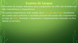 • Os exames de sangue realizados para o diagnóstico da sífilis são divididos em
não-treponêmicos e treponêmicos
• Os exames treponêmicos mais usados são o FTA-Abs e o TPHA. Geralmente
são usados para confirmar o resultado positivos dos testes não-treponêmicos,
ou seja, do VDRL, fechando o diagnóstico. Frequentemente realizados na fase
latente ou terciária.
 