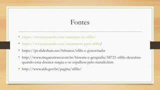 Fontes
• https://www.tuasaude.com/sintomas-da-sifilis/
• https://www.tuasaude.com/tratamento-para-sifilis/
• https://pt.slideshare.net/bfmatos/sfilis-e-gonorriadst
• http://www.megacurioso.com.br/historia-e-geografia/58721-sifilis-descubra-
quando-essa-doenca-surgiu-e-se-espalhou-pelo-mundo.htm
• http://www.aids.gov.br/pagina/sífilis/
 