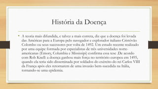 História da Doença
• A teoria mais difundida, e talvez a mais correta, diz que a doença foi levada
das Américas para a Europa pelo navegador e explorador italiano Cristóvão
Colombo ou seus sucessores por volta de 1492. Um estudo recente realizado
por uma equipe formada por especialistas de três universidades norte-
americanas (Emory, Columbia e Mississipi) confirma essa tese .De acordo
com Rob Knell: a doença ganhou mais força no território europeu em 1495,
quando ela teria sido disseminada por soldados do exército do rei Carlos VIII
da França após eles retornarem de uma invasão bem-sucedida na Itália,
tornando-se uma epidemia.
 
