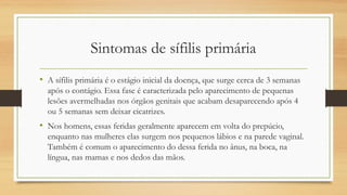 Sintomas de sífilis primária
• A sífilis primária é o estágio inicial da doença, que surge cerca de 3 semanas
após o contágio. Essa fase é caracterizada pelo aparecimento de pequenas
lesões avermelhadas nos órgãos genitais que acabam desaparecendo após 4
ou 5 semanas sem deixar cicatrizes.
• Nos homens, essas feridas geralmente aparecem em volta do prepúcio,
enquanto nas mulheres elas surgem nos pequenos lábios e na parede vaginal.
Também é comum o aparecimento do dessa ferida no ânus, na boca, na
língua, nas mamas e nos dedos das mãos.
 
