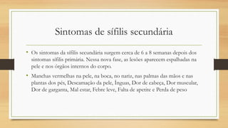 Sintomas de sífilis secundária
• Os sintomas da sífilis secundária surgem cerca de 6 a 8 semanas depois dos
sintomas sífilis primária. Nessa nova fase, as lesões aparecem espalhadas na
pele e nos órgãos internos do corpo.
• Manchas vermelhas na pele, na boca, no nariz, nas palmas das mãos e nas
plantas dos pés, Descamação da pele, Ínguas, Dor de cabeça, Dor muscular,
Dor de garganta, Mal estar, Febre leve, Falta de apetite e Perda de peso
 