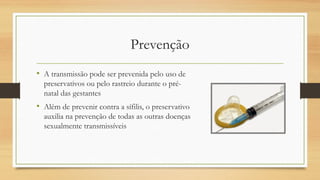 Prevenção
• A transmissão pode ser prevenida pelo uso de
preservativos ou pelo rastreio durante o pré-
natal das gestantes
• Além de prevenir contra a sífilis, o preservativo
auxilia na prevenção de todas as outras doenças
sexualmente transmissíveis
 
