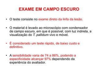 EXAME EM CAMPO ESCURO
• O teste consiste no exame direto da linfa da lesão.
• O material é levado ao microscópio com condensador
de campo escuro, em que é possível, com luz indireta, a
visualização do T. pallidum vivo e móvel.
• É considerado um teste rápido, de baixo custo e
definitivo.
• A sensibilidade varia de 74 a 86%, podendo a
especificidade alcançar 97% dependendo da
experiência do avaliador.
 