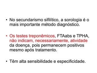 • No secundarismo sifilítico, a sorologia é o
mais importante método diagnóstico.
• Os testes treponêmicos, FTAabs e TPHA,
não indicam, necessariamente, atividade
da doença, pois permanecem positivos
mesmo após tratamento.
• Têm alta sensibilidade e especificidade.
 