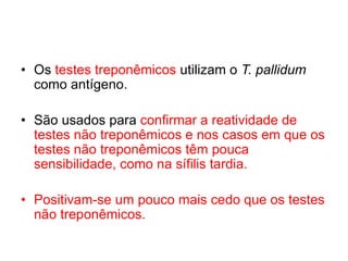 • Os testes treponêmicos utilizam o T. pallidum
como antígeno.
• São usados para confirmar a reatividade de
testes não treponêmicos e nos casos em que os
testes não treponêmicos têm pouca
sensibilidade, como na sífilis tardia.
• Positivam-se um pouco mais cedo que os testes
não treponêmicos.
 