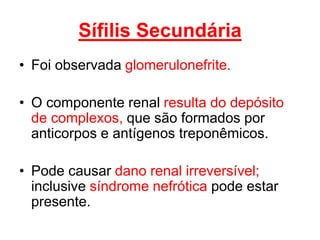 • Foi observada glomerulonefrite.
• O componente renal resulta do depósito
de complexos, que são formados por
anticorpos e antígenos treponêmicos.
• Pode causar dano renal irreversível;
inclusive síndrome nefrótica pode estar
presente.
Sífilis Secundária
 
