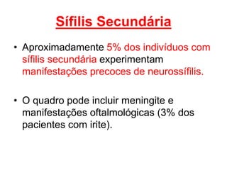• Aproximadamente 5% dos indivíduos com
sífilis secundária experimentam
manifestações precoces de neurossífilis.
• O quadro pode incluir meningite e
manifestações oftalmológicas (3% dos
pacientes com irite).
Sífilis Secundária
 