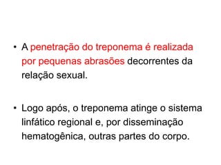 • A penetração do treponema é realizada
por pequenas abrasões decorrentes da
relação sexual.
• Logo após, o treponema atinge o sistema
linfático regional e, por disseminação
hematogênica, outras partes do corpo.
 