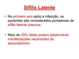 • No primeiro ano após a infecção, os
pacientes são considerados portadores de
sífilis latente precoce.
• Mais de 25% deles podem desenvolver
manifestações recorrentes do
secundarismo.
Sífilis Latente
 