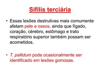 • Essas lesões destrutivas mais comumente
afetam pele e ossos, ainda que fígado,
coração, cérebro, estômago e trato
respiratório superior também possam ser
acometidos.
• T. pallidum pode ocasionalmente ser
identificado em lesões gomosas.
Sífilis terciária
 