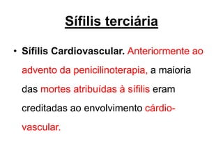 • Sífilis Cardiovascular. Anteriormente ao
advento da penicilinoterapia, a maioria
das mortes atribuídas à sífilis eram
creditadas ao envolvimento cárdio-
vascular.
Sífilis terciária
 